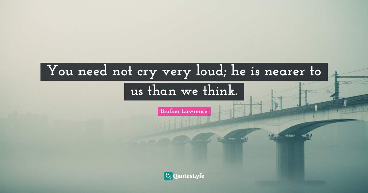 Brother Lawrence Quotes: "You need not cry very loud; he is nearer to us than we think."