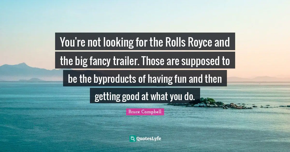 You're not looking for the Rolls Royce and the big fancy trailer. Those are supposed to be the byproducts of having fun and then getting good at what you do.