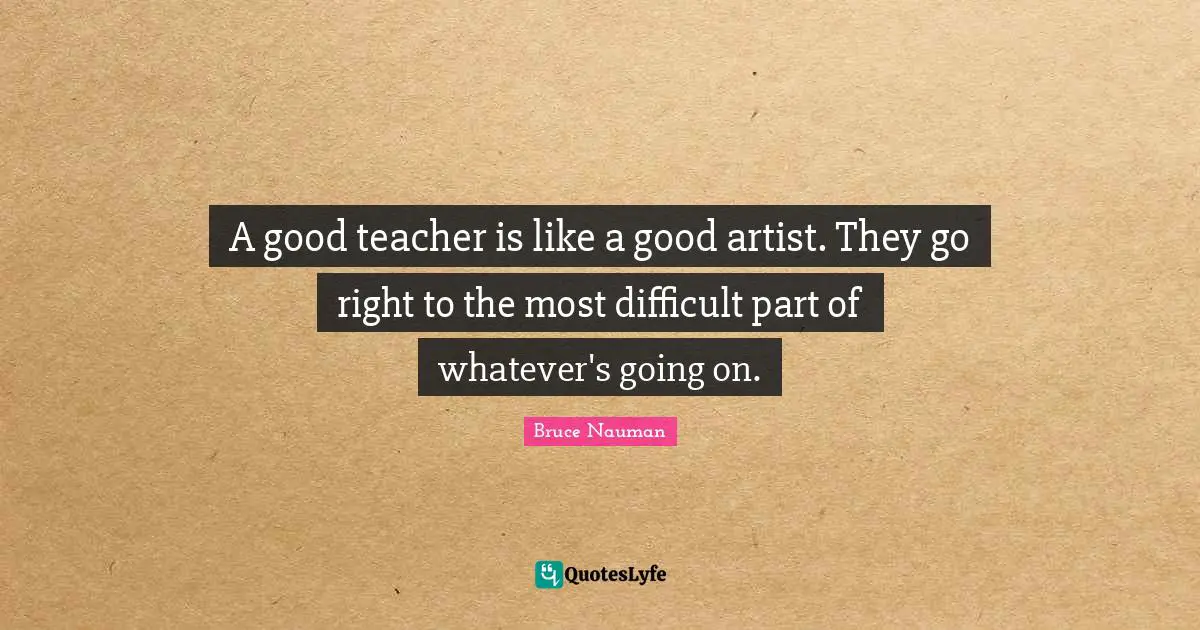 A good teacher is like a good artist. They go right to the most difficult part of whatever's going on.