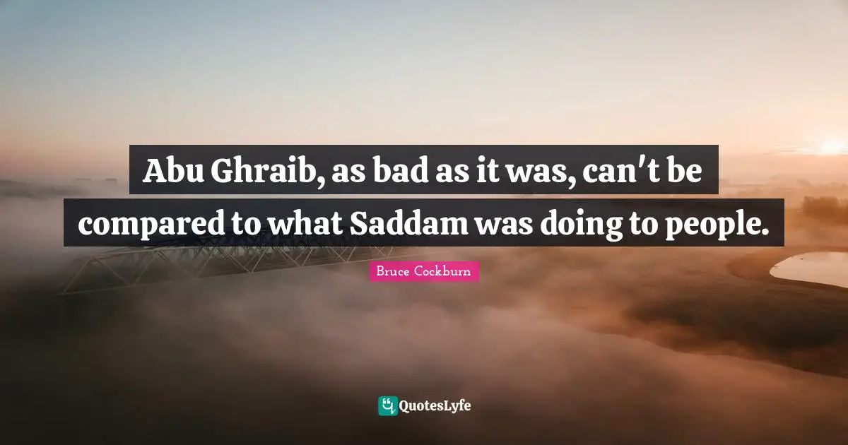 Abu Ghraib, as bad as it was, can't be compared to what Saddam was doing to people.