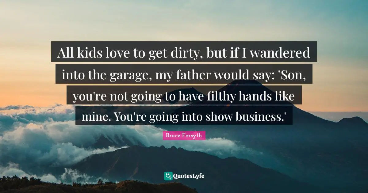 Bruce Forsyth Quotes: "All kids love to get dirty, but if I wandered into the garage, my father would say: 'Son, you're not going to have filthy hands like mine. You're going into show business.'"