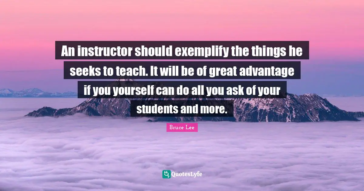 An instructor should exemplify the things he seeks to teach. It will be of great advantage if you yourself can do all you ask of your students and more.