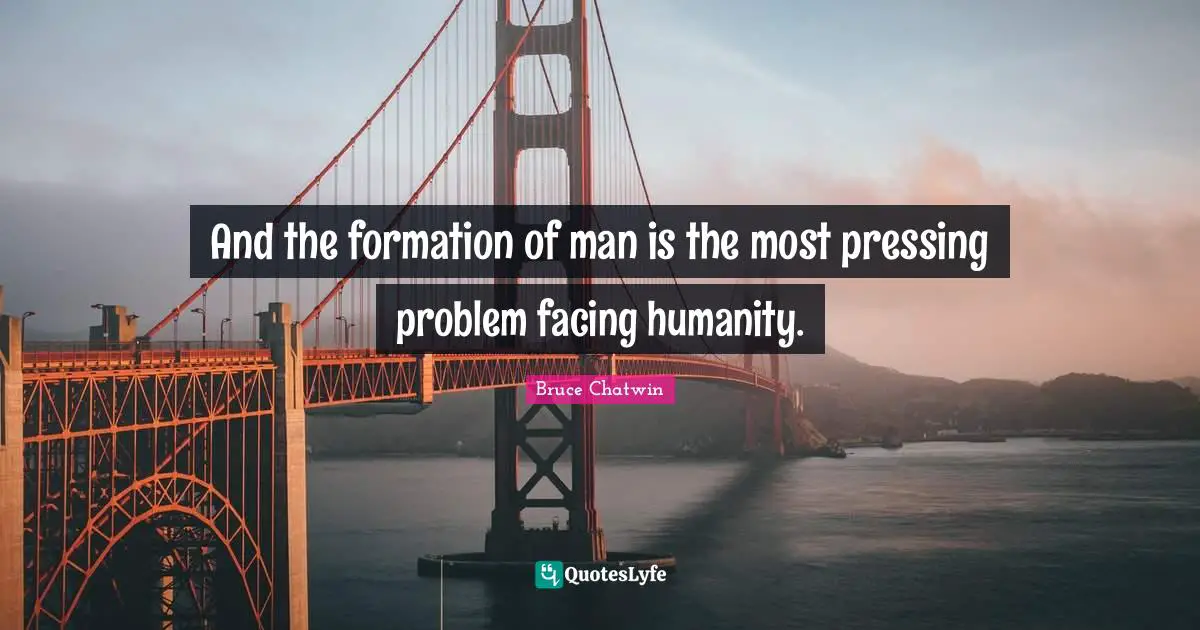 And the formation of man is the most pressing problem facing humanity.