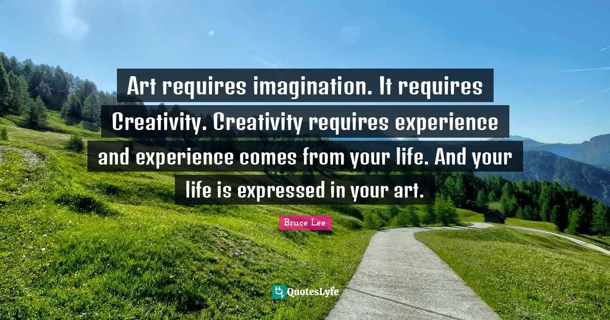 Art requires imagination. It requires Creativity. Creativity requires experience and experience comes from your life. And your life is expressed in your art.