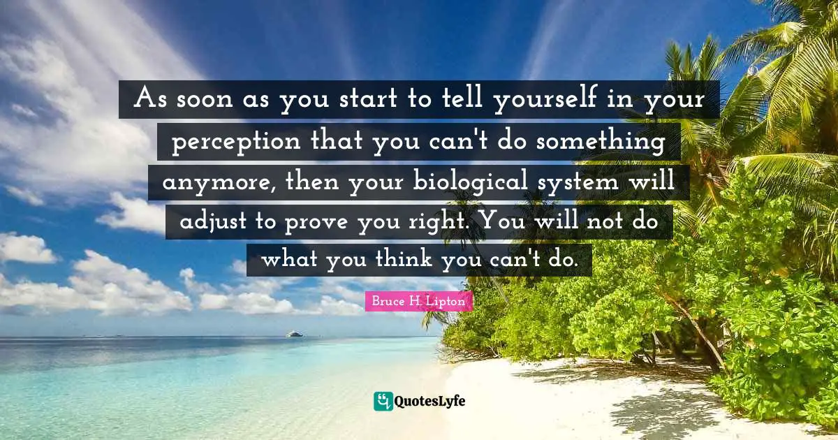 Perception Quotes: "As soon as you start to tell yourself in your perception that you can't do something anymore, then your biological system will adjust to prove you right. You will not do what you think you can't do."