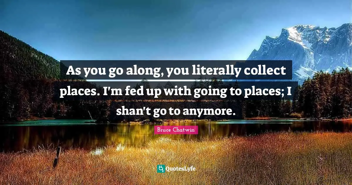 As you go along, you literally collect places. I'm fed up with going to places; I shan't go to anymore.