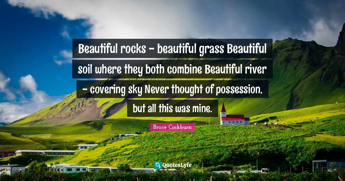 Covering Quotes: "Beautiful rocks - beautiful grass Beautiful soil where they both combine Beautiful river - covering sky Never thought of possession, but all this was mine."