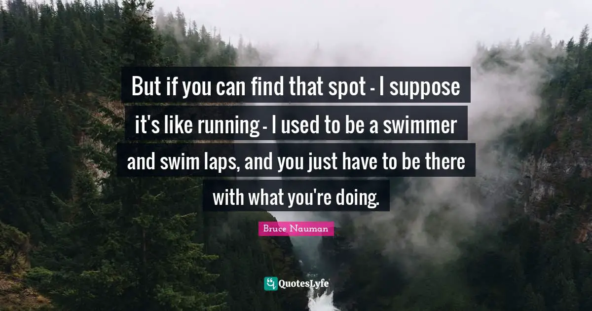 But if you can find that spot - I suppose it's like running - I used to be a swimmer and swim laps, and you just have to be there with what you're doing.