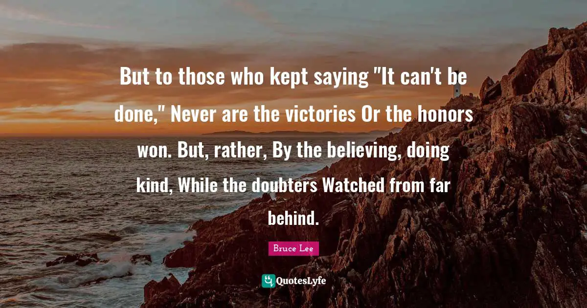 But to those who kept saying "It can't be done," Never are the victories Or the honors won. But, rather, By the believing, doing kind, While the doubters Watched from far behind.