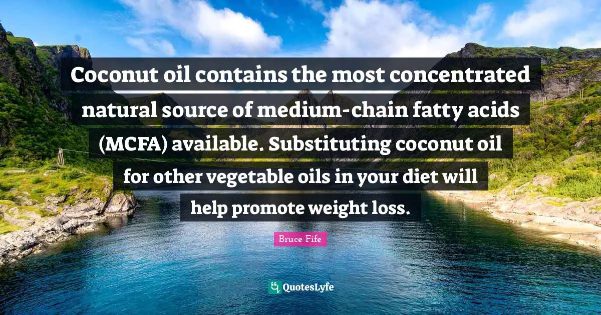 Available Quotes: "Coconut oil contains the most concentrated natural source of medium-chain fatty acids (MCFA) available. Substituting coconut oil for other vegetable oils in your diet will help promote weight loss."