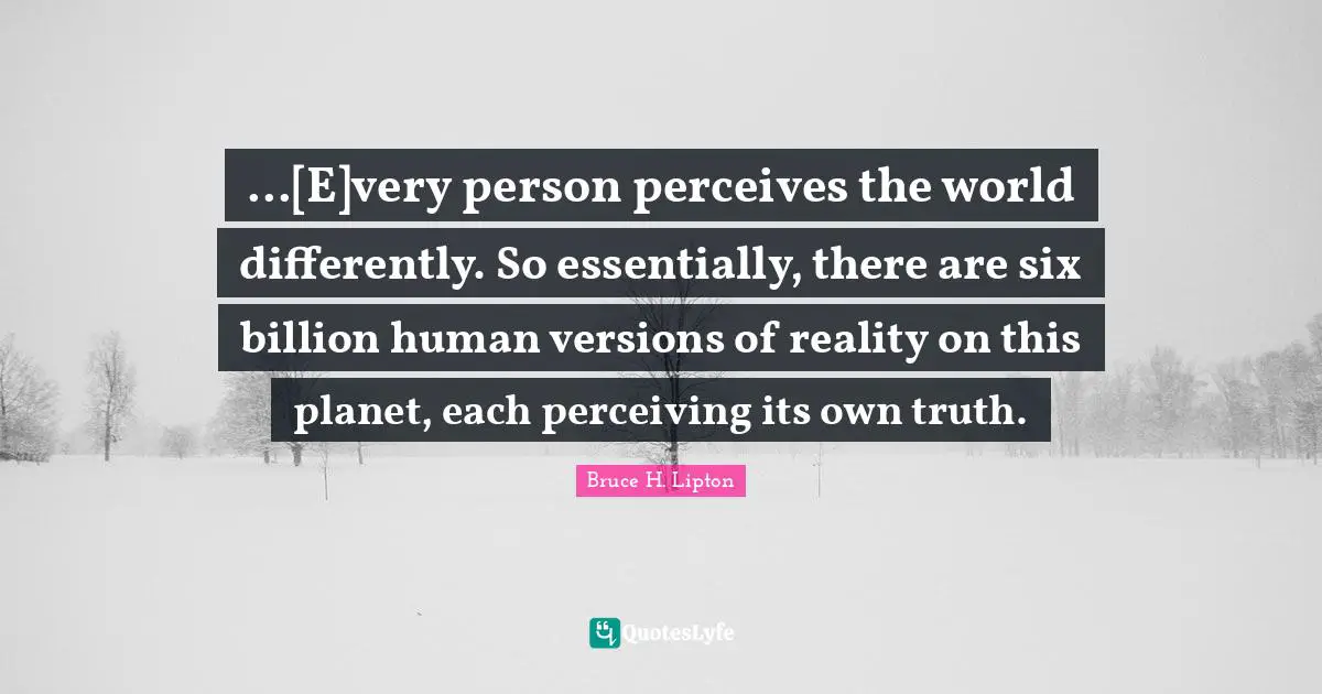 ...[E]very person perceives the world differently. So essentially, there are six billion human versions of reality on this planet, each perceiving its own truth.