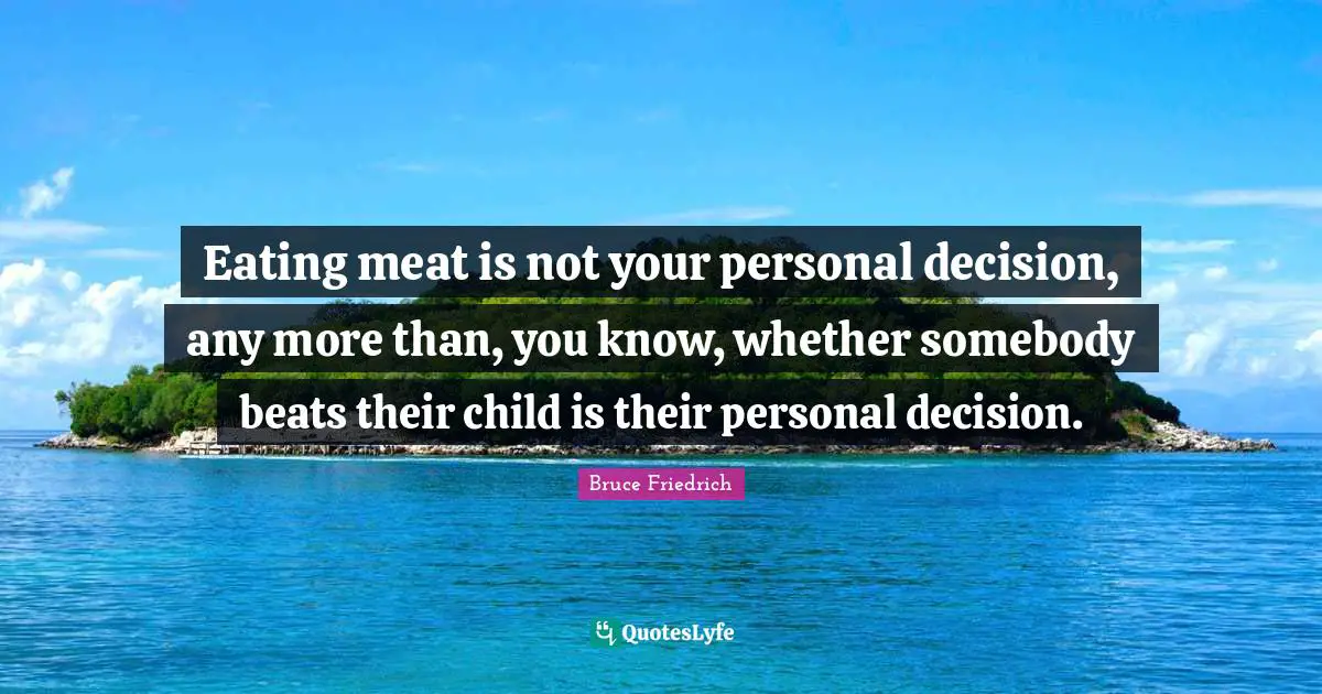 Eating meat is not your personal decision, any more than, you know, whether somebody beats their child is their personal decision.