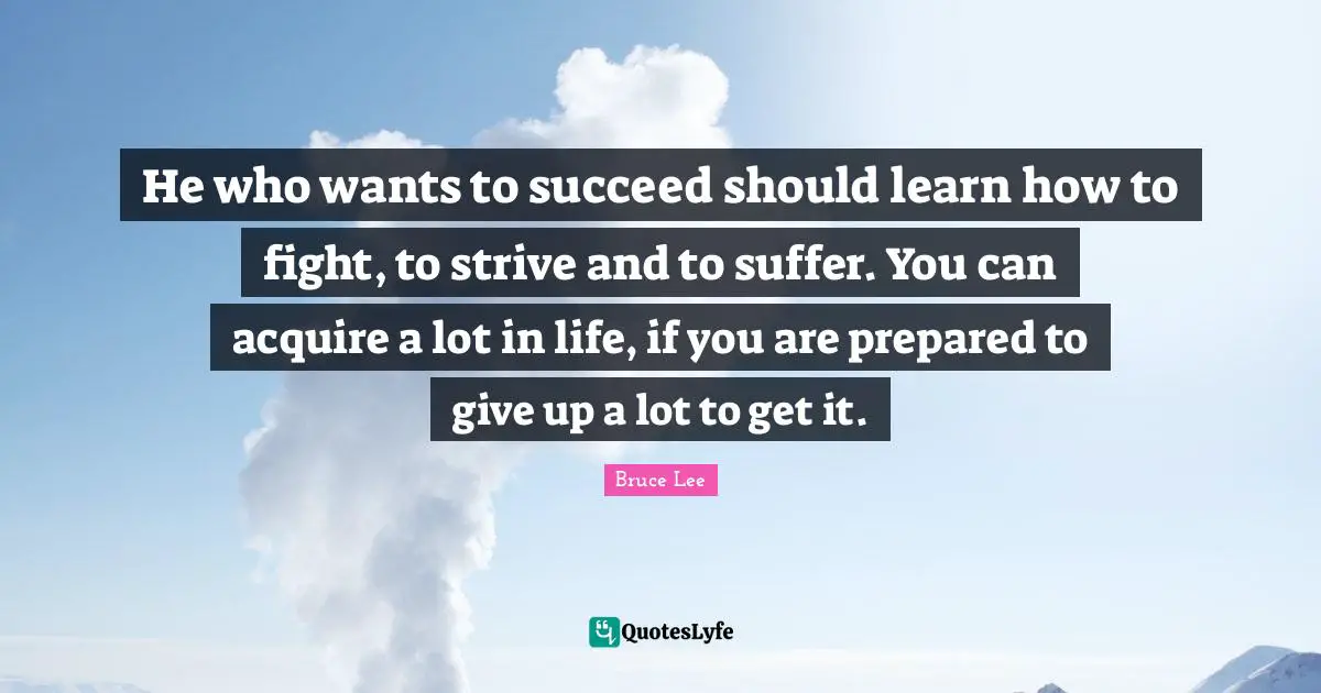 Bruce Lee Quotes: "He who wants to succeed should learn how to fight, to strive and to suffer. You can acquire a lot in life, if you are prepared to give up a lot to get it."
