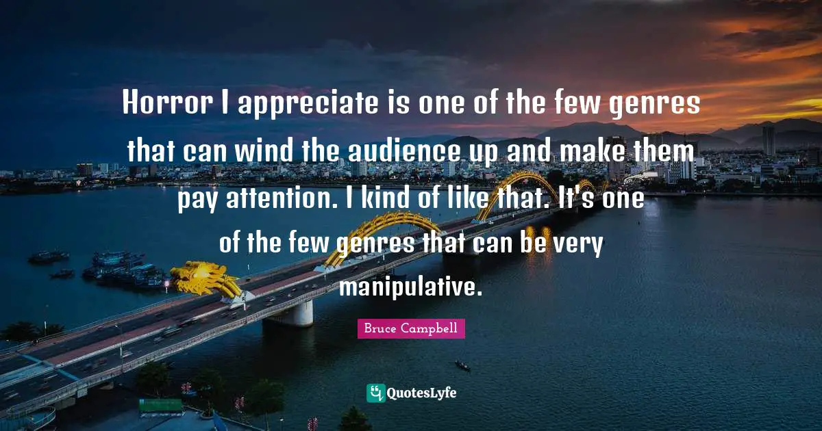 Horror I appreciate is one of the few genres that can wind the audience up and make them pay attention. I kind of like that. It's one of the few genres that can be very manipulative.