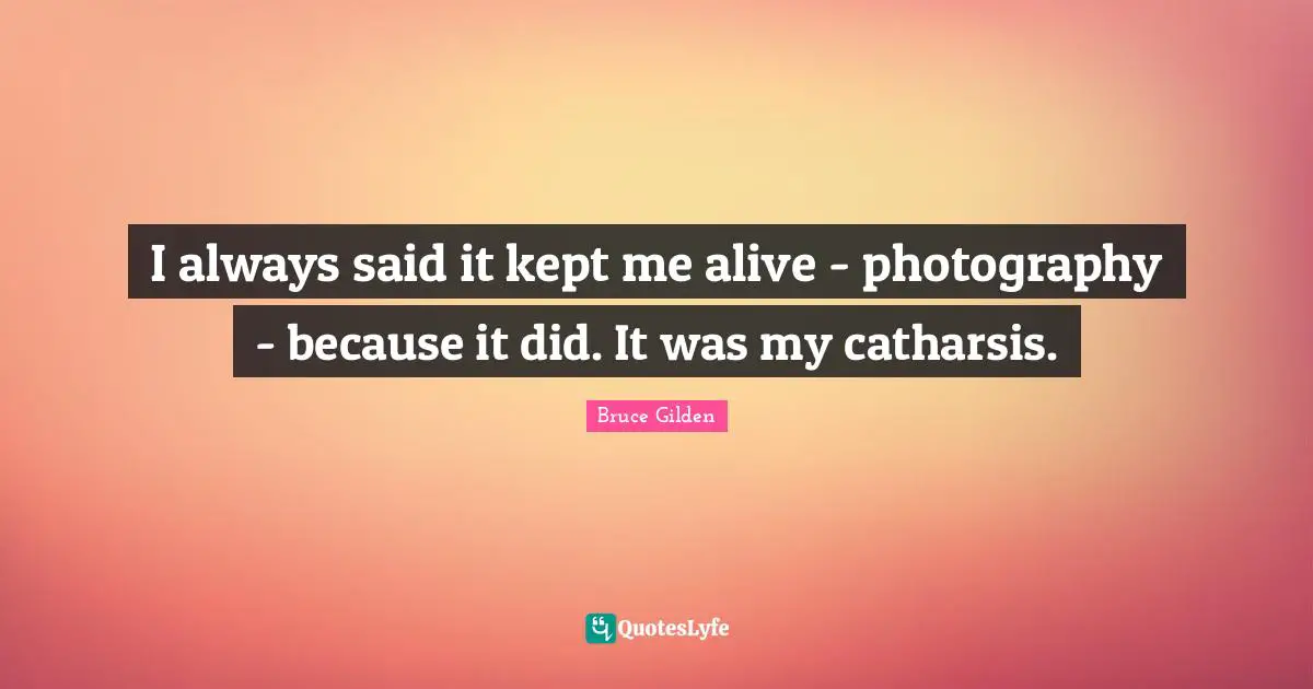 I always said it kept me alive - photography - because it did. It was my catharsis.