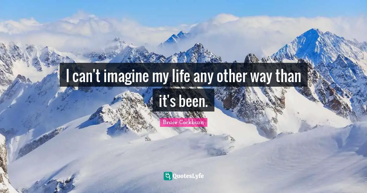 I can't imagine my life any other way than it's been.