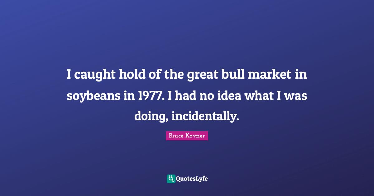 I caught hold of the great bull market in soybeans in 1977. I had no idea what I was doing, incidentally.