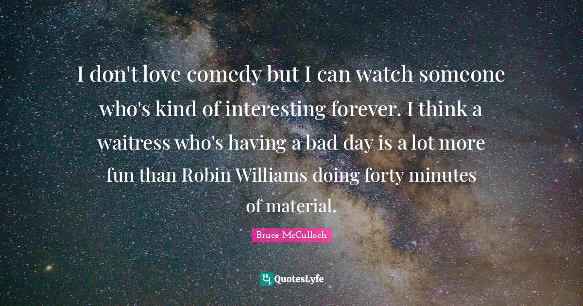 Waitress Quotes: "I don't love comedy but I can watch someone who's kind of interesting forever. I think a waitress who's having a bad day is a lot more fun than Robin Williams doing forty minutes of material."