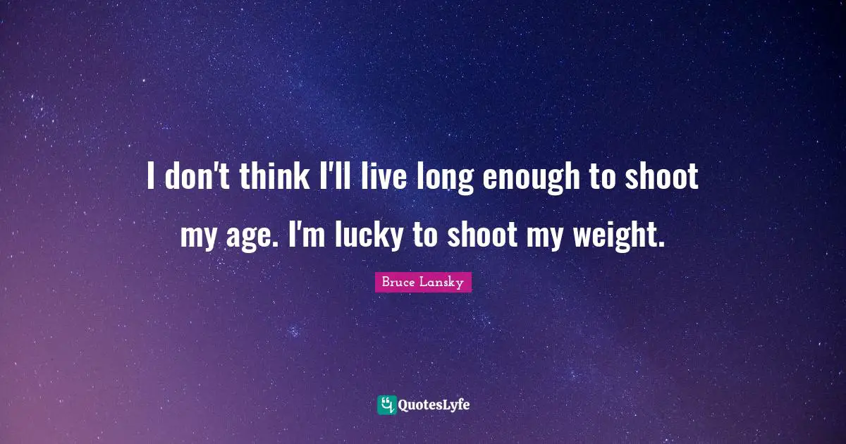 I don't think I'll live long enough to shoot my age. I'm lucky to shoot my weight.