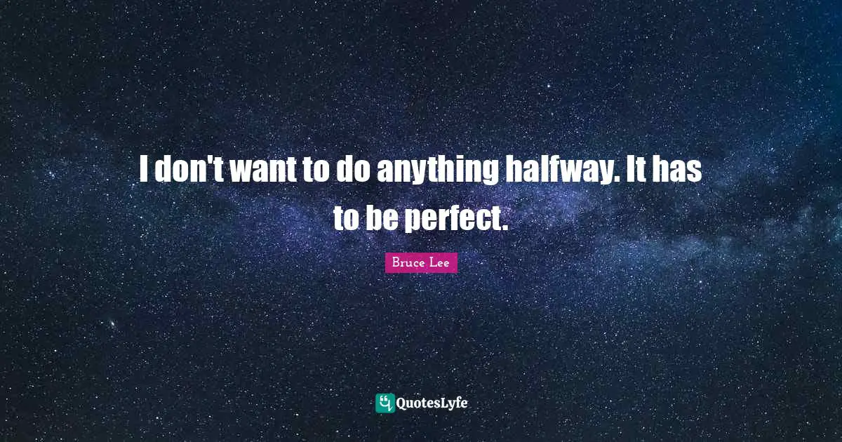 I don't want to do anything halfway. It has to be perfect.