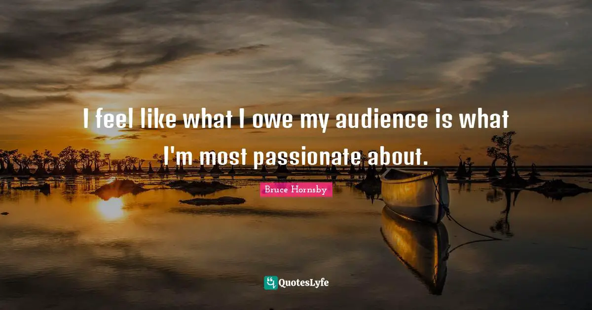 I feel like what I owe my audience is what I'm most passionate about.