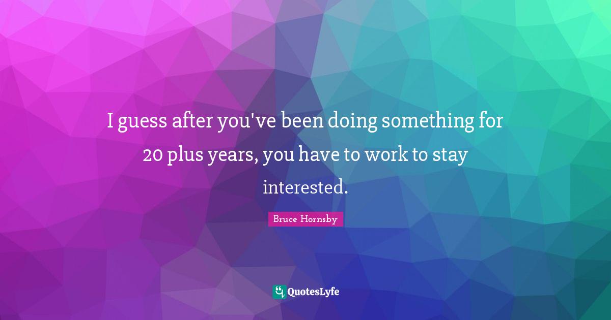 I guess after you've been doing something for 20 plus years, you have to work to stay interested.