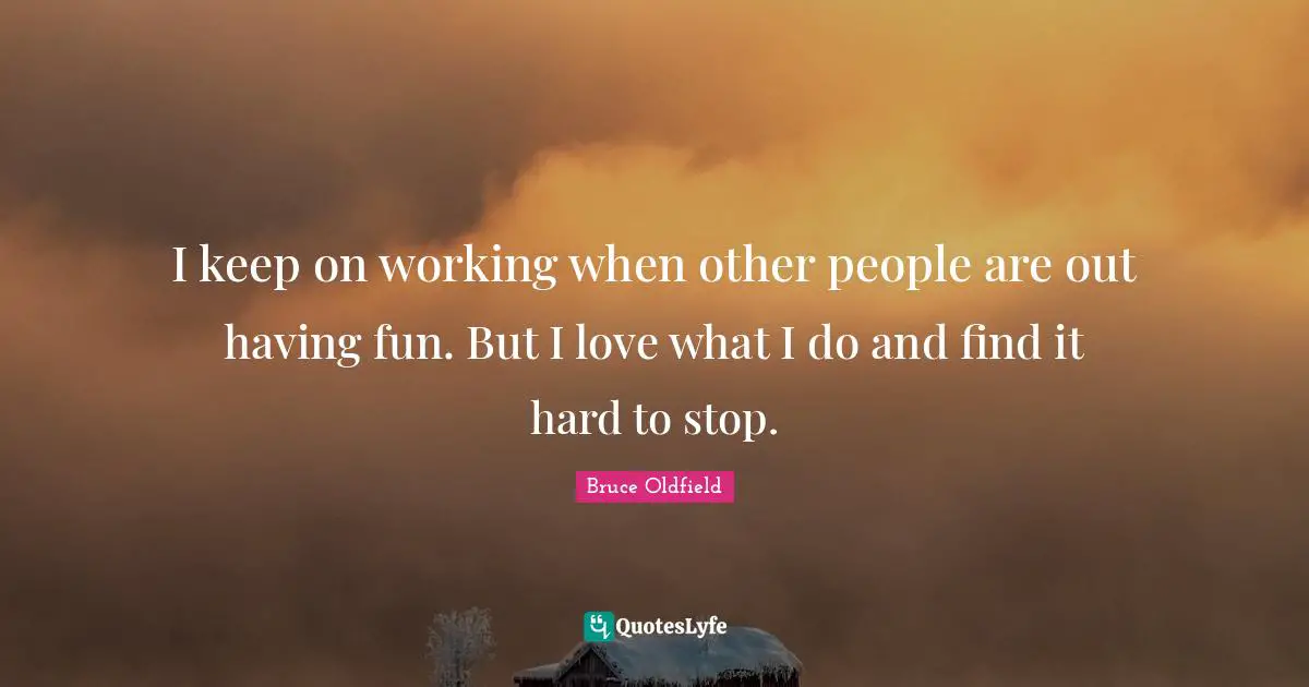 I keep on working when other people are out having fun. But I love what I do and find it hard to stop.