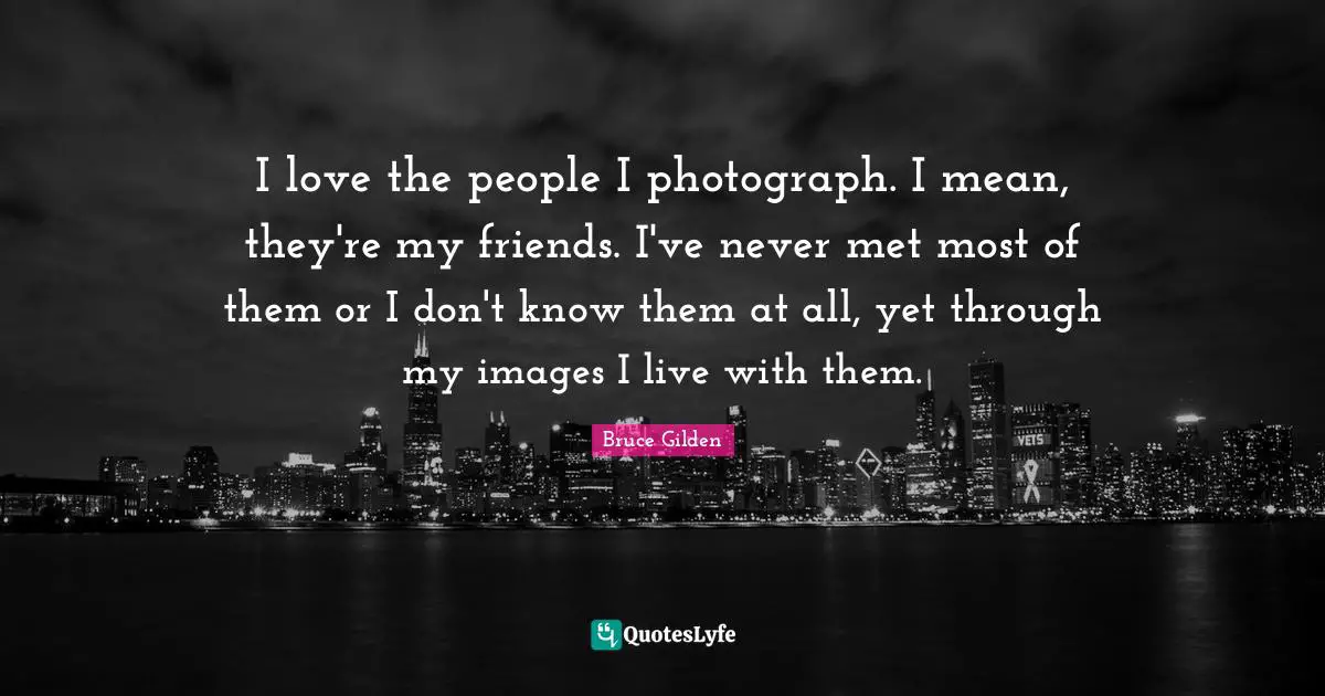 I love the people I photograph. I mean, they're my friends. I've never met most of them or I don't know them at all, yet through my images I live with them.