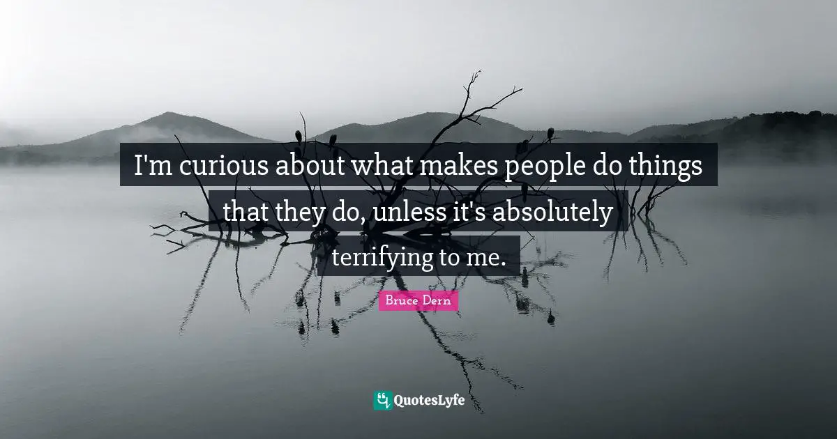 I'm curious about what makes people do things that they do, unless it's absolutely terrifying to me.