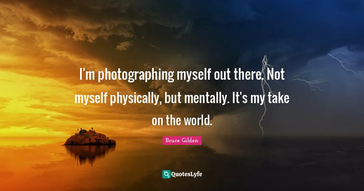 I'm photographing myself out there. Not myself physically, but mentally. It's my take on the world.