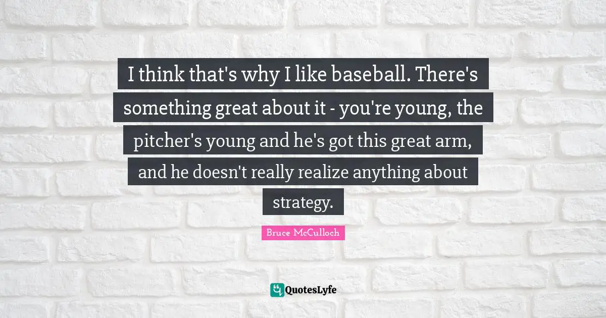 I think that's why I like baseball. There's something great about it - you're young, the pitcher's young and he's got this great arm, and he doesn't really realize anything about strategy.