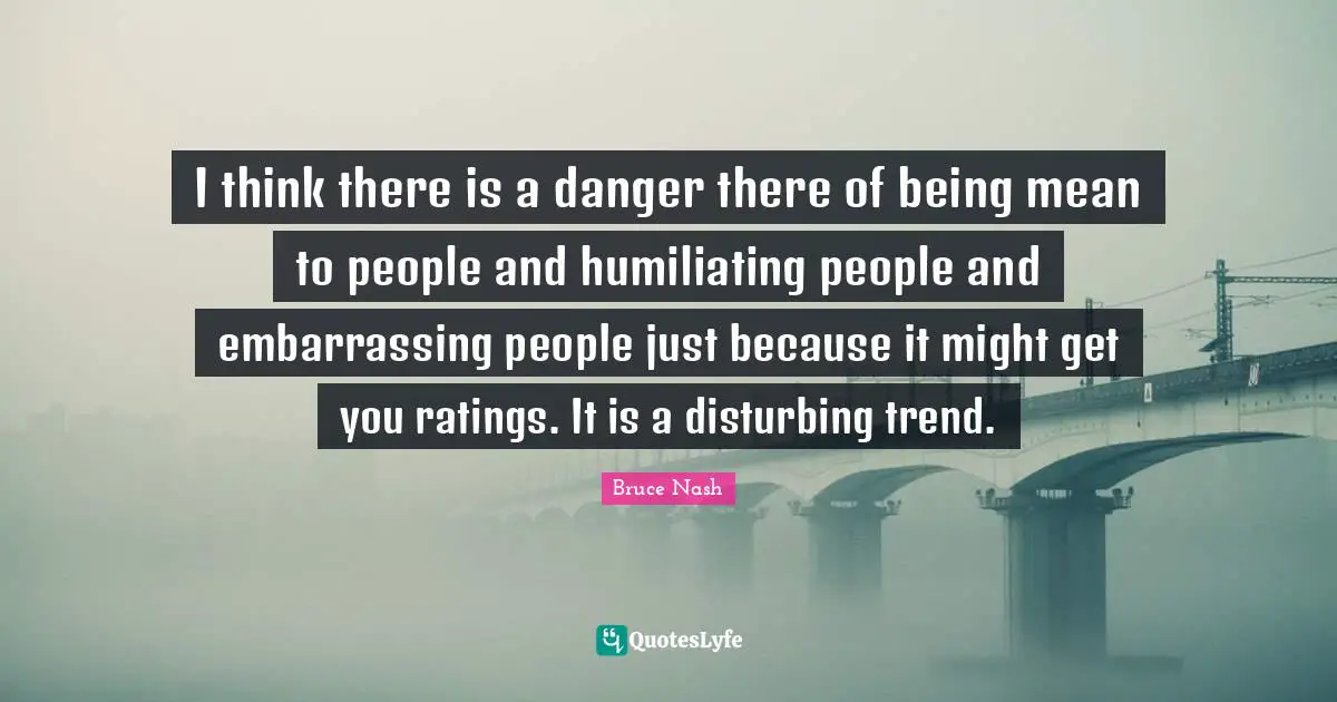 Being Mean Quotes: "I think there is a danger there of being mean to people and humiliating people and embarrassing people just because it might get you ratings. It is a disturbing trend."