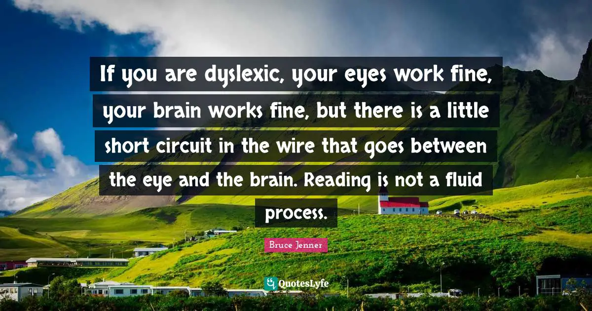 If you are dyslexic, your eyes work fine, your brain works fine, but there is a little short circuit in the wire that goes between the eye and the brain. Reading is not a fluid process.