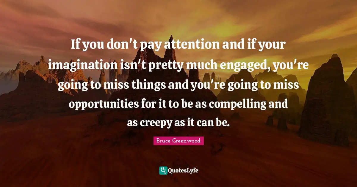 If you don't pay attention and if your imagination isn't pretty much engaged, you're going to miss things and you're going to miss opportunities for it to be as compelling and as creepy as it can be.