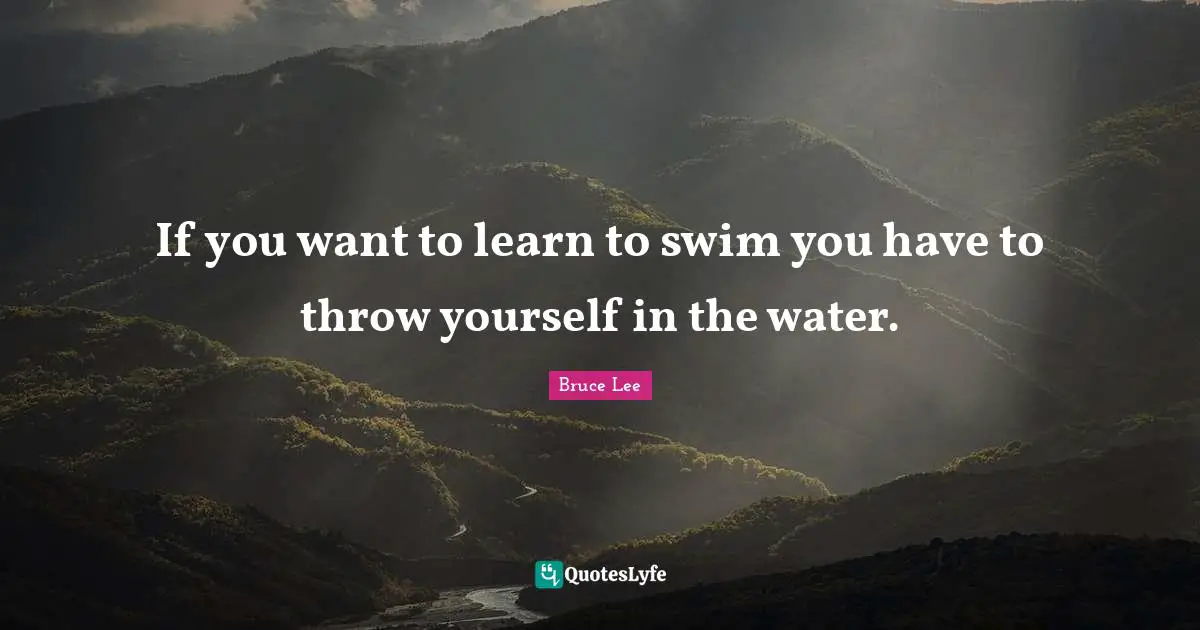 If you want to learn to swim you have to throw yourself in the water.