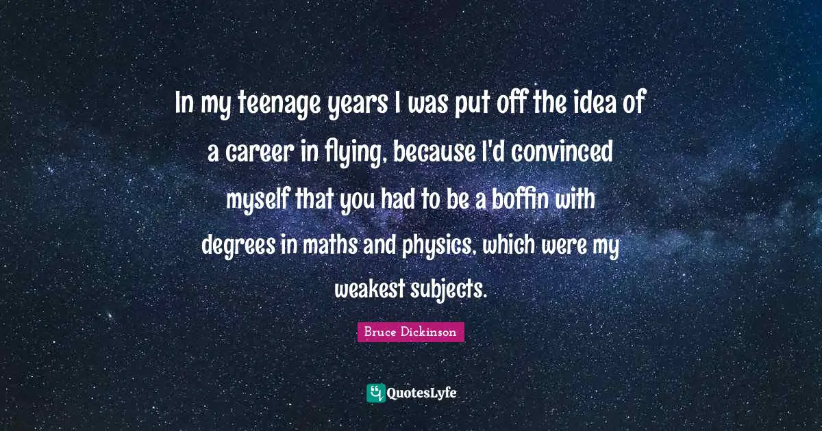 Bruce Dickinson Quotes: "In my teenage years I was put off the idea of a career in flying, because I'd convinced myself that you had to be a boffin with degrees in maths and physics, which were my weakest subjects."