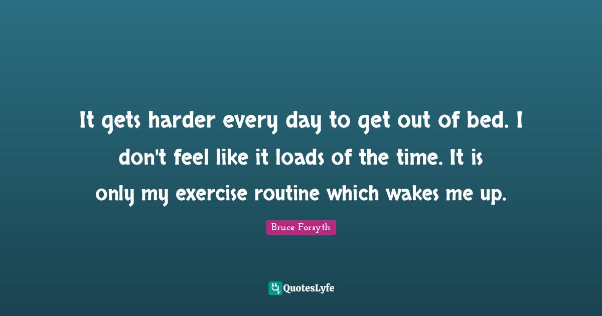 Bruce Forsyth Quotes: "It gets harder every day to get out of bed. I don't feel like it loads of the time. It is only my exercise routine which wakes me up."