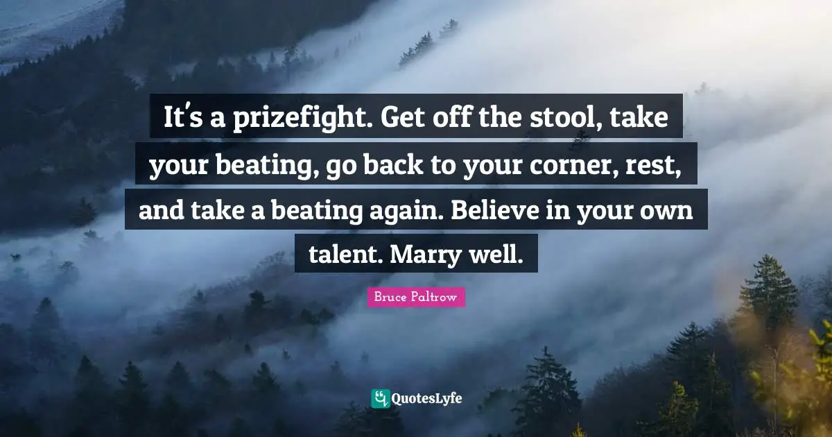 It's a prizefight. Get off the stool, take your beating, go back to your corner, rest, and take a beating again. Believe in your own talent. Marry well.