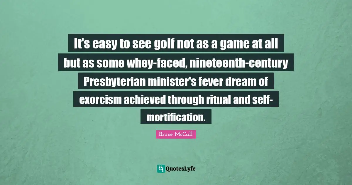 It's easy to see golf not as a game at all but as some whey-faced, nineteenth-century Presbyterian minister's fever dream of exorcism achieved through ritual and self-mortification.