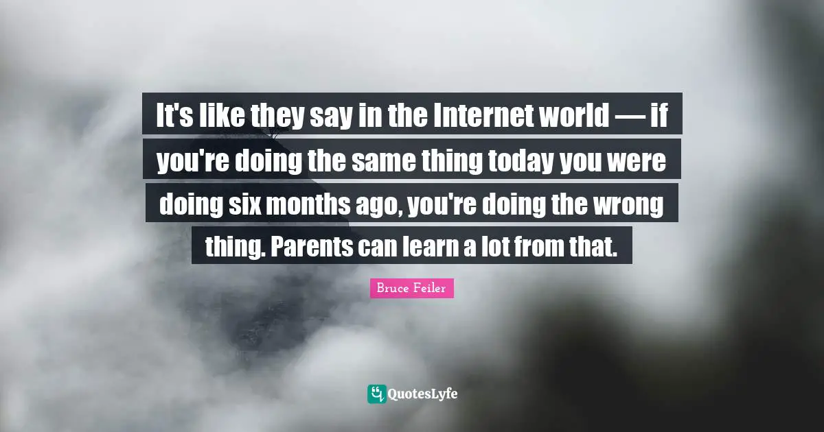 It's like they say in the Internet world — if you're doing the same thing today you were doing six months ago, you're doing the wrong thing. Parents can learn a lot from that.