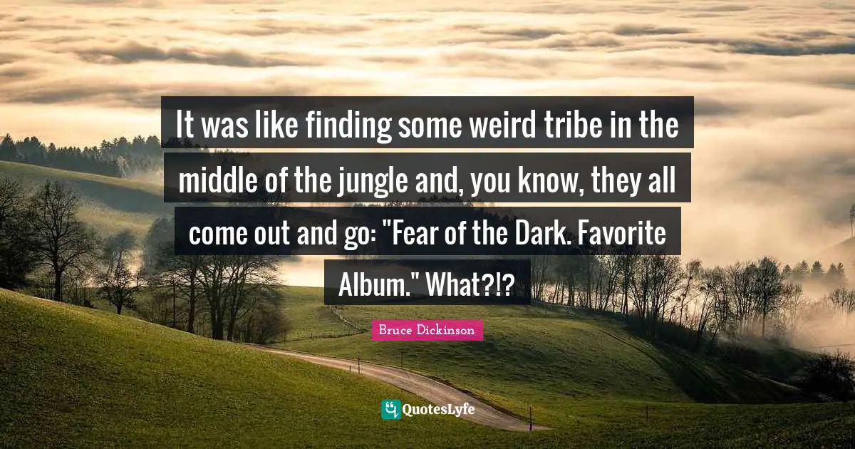 Bruce Dickinson Quotes: "It was like finding some weird tribe in the middle of the jungle and, you know, they all come out and go: "Fear of the Dark. Favorite Album." What?!?"