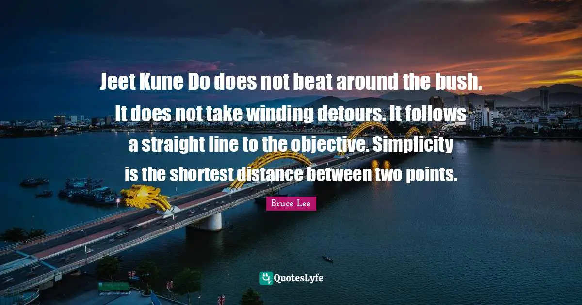 Jeet Kune Do does not beat around the bush. It does not take winding detours. It follows a straight line to the objective. Simplicity is the shortest distance between two points.
