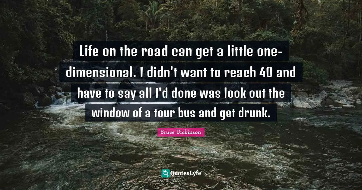 Bruce Dickinson Quotes: "Life on the road can get a little one-dimensional. I didn't want to reach 40 and have to say all I'd done was look out the window of a tour bus and get drunk."