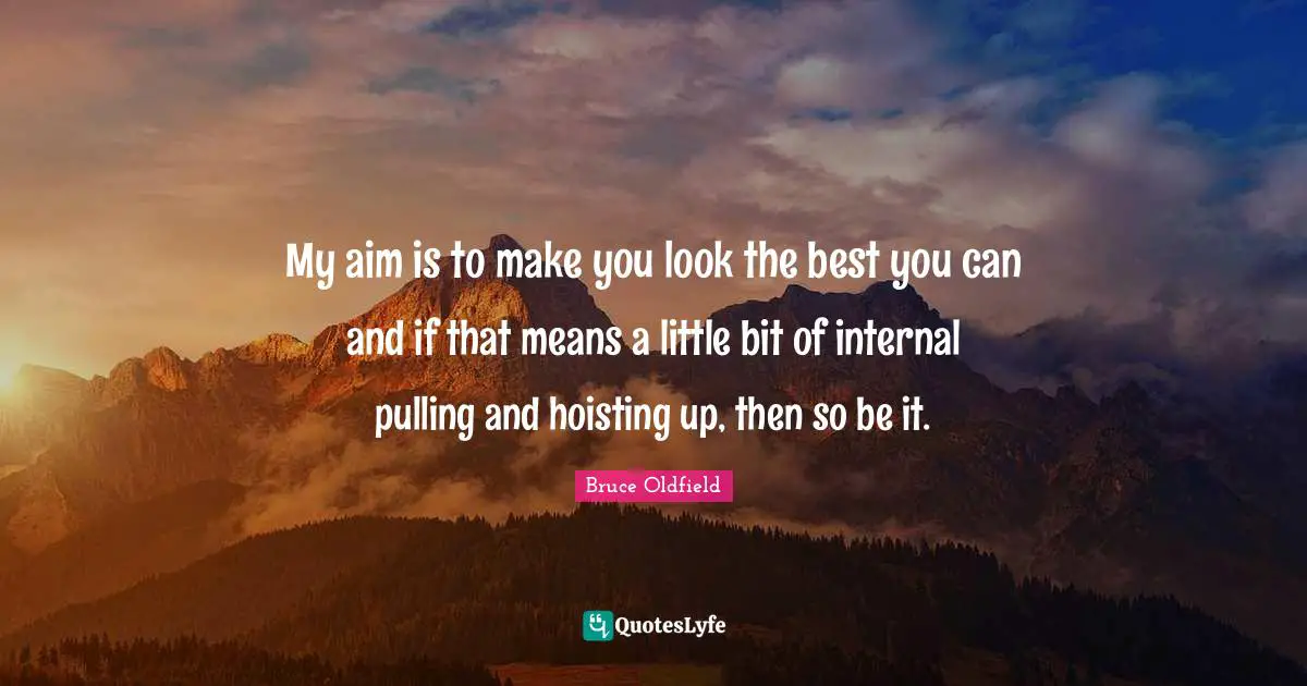 My aim is to make you look the best you can and if that means a little bit of internal pulling and hoisting up, then so be it.