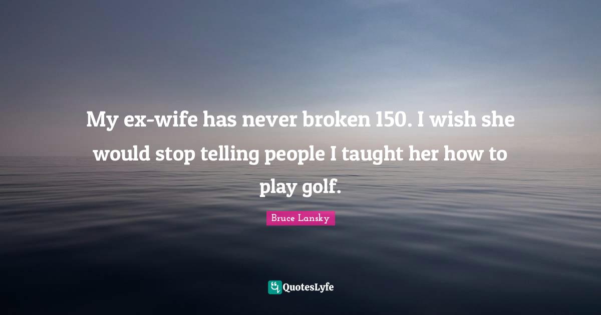 My ex-wife has never broken 150. I wish she would stop telling people I taught her how to play golf.