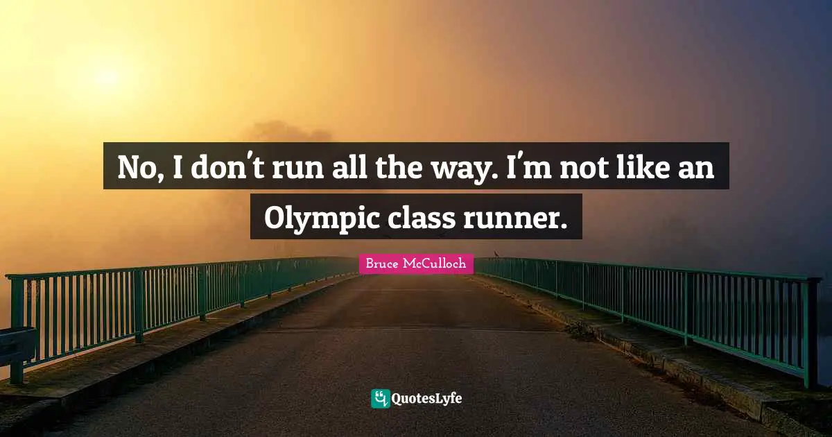 No, I don't run all the way. I'm not like an Olympic class runner.