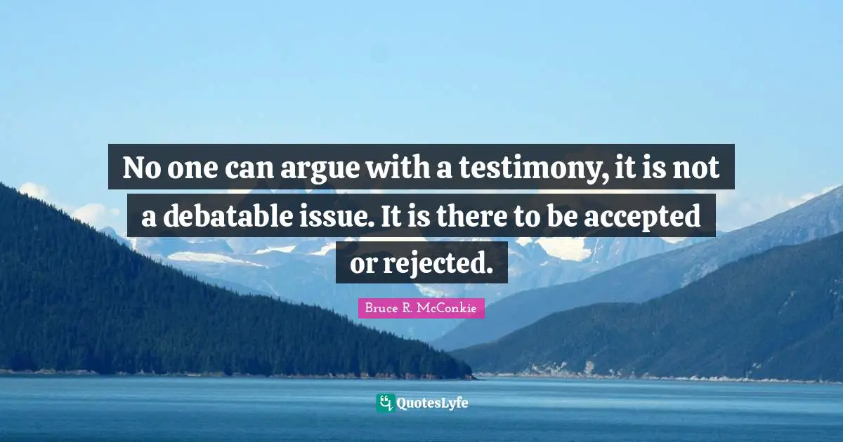 No one can argue with a testimony, it is not a debatable issue. It is there to be accepted or rejected.