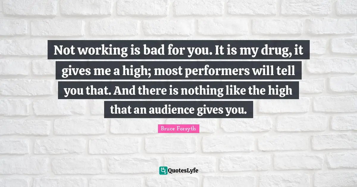 Bruce Forsyth Quotes: "Not working is bad for you. It is my drug, it gives me a high; most performers will tell you that. And there is nothing like the high that an audience gives you."