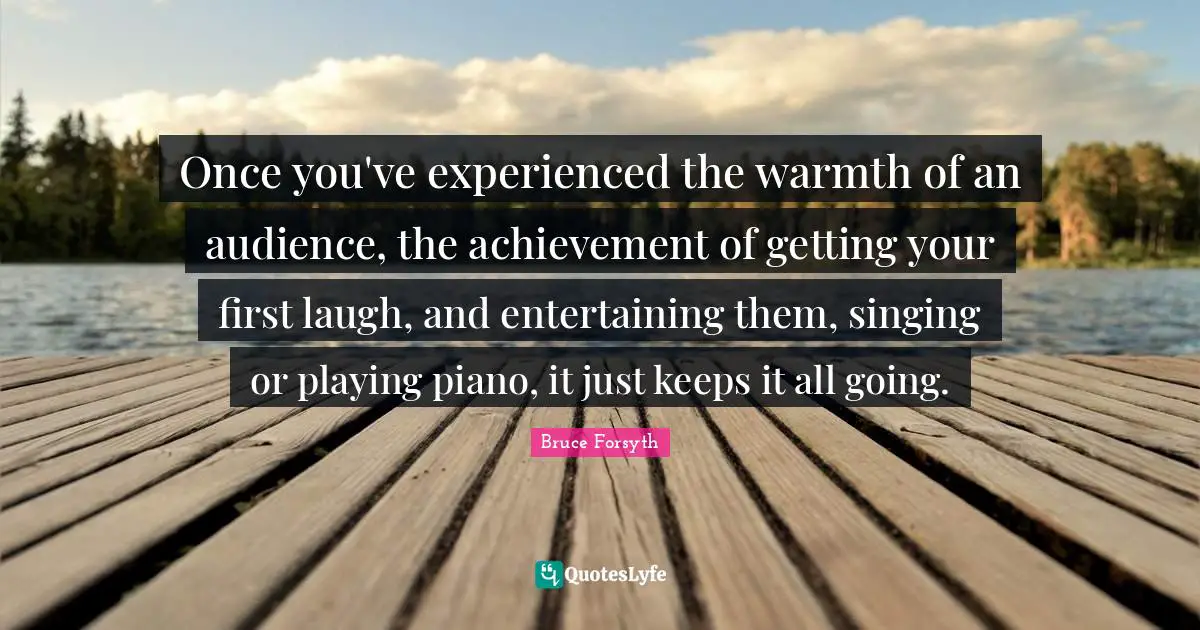 Bruce Forsyth Quotes: "Once you've experienced the warmth of an audience, the achievement of getting your first laugh, and entertaining them, singing or playing piano, it just keeps it all going."