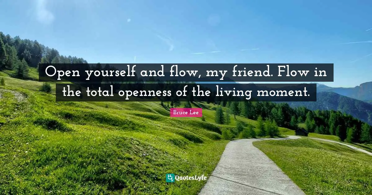 Open yourself and flow, my friend. Flow in the total openness of the living moment.